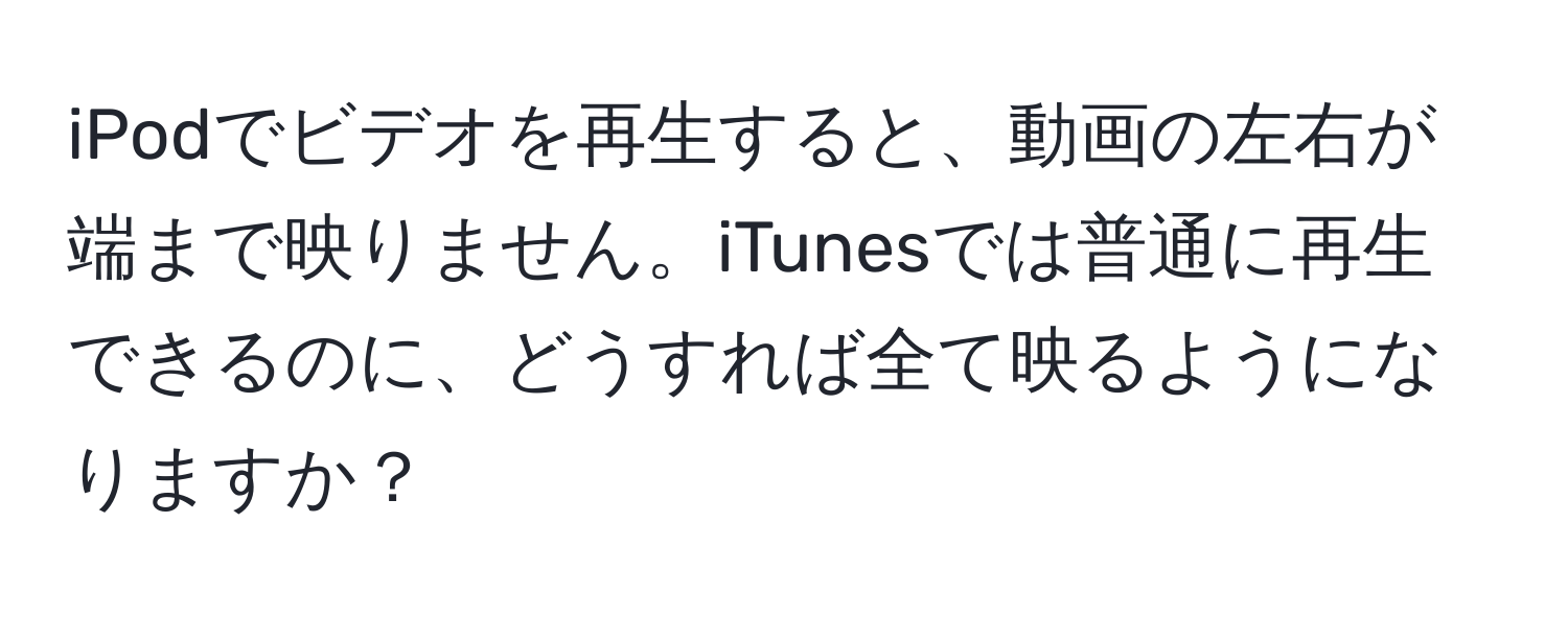 iPodでビデオを再生すると、動画の左右が端まで映りません。iTunesでは普通に再生できるのに、どうすれば全て映るようになりますか？