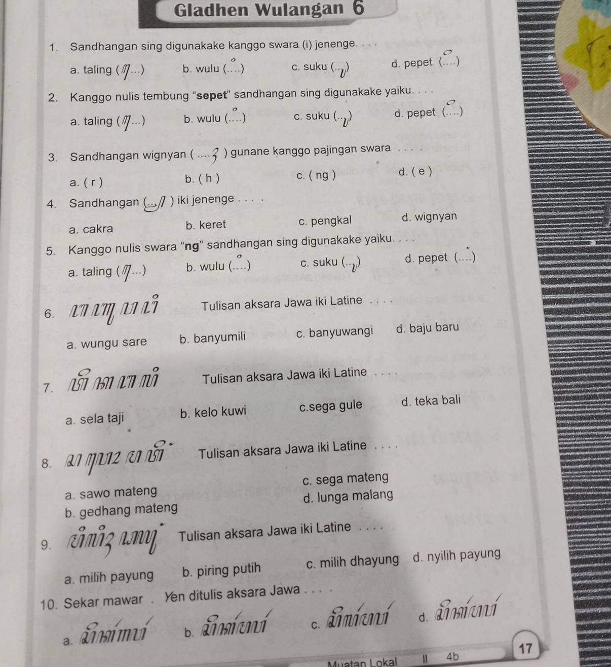 Gladhen Wulangan 6
1. Sandhangan sing digunakake kanggo swara (i) jenenge. . .
a. taling ( '...) b. wulu (..) c. suku (-) d. pepet (
2. Kanggo nulis tembung “sepet” sandhangan sing digunakake yaiku. . . .
a. taling (M ?._.) b. wulu ( ∴) c. suku (--y) d. pepet( )_
3. Sandhangan wignyan ( · 3 _ ) gunane kanggo pajingan swara_
a. ( r ) b. ( h ) c. ( ng ) d. (e )
4. Sandhangan ( ) iki jenenge . . . .
a. cakra b. keret c. pengkal d. wignyan
5. Kanggo nulis swara “ng” sandhangan sing digunakake yaiku. . . .
a. taling ( η---) b. wulu (. ∴) c. suku (--y) d. pepet (....)
6. A7 LM NL² Tulisan aksara Jawa iki Latine_
a. wungu sare b. banyumili c. banyuwangi d. baju baru
7 B AN An m Tulisan aksara Jawa iki Latine_
a. sela taji b. kelo kuwi c.sega gule d. teka bali
8 ग क Tulisan aksara Jawa iki Latine ...
a. sawo mateng c. sega mateng
b. gedhang mateng d. lunga malang
9. Tulisan aksara Jawa iki Latine . . . .
a. milih payung b. piring putih c. milih dhayung d. nyilih payung
10. Sekar mawar . Yen ditulis aksara Jawa . . . .
a. Timímuí b. Timícní c. Lmimí d. dmí mí
17
Muatan Lokal Ⅱ 4b