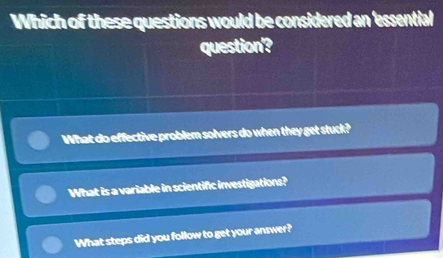 Which of these questions would be considered an 'essential
question'?
What do effective problem solvers do when they get stuck?
What is a variable in scientific investigations?
What steps did you follow to get your answer?