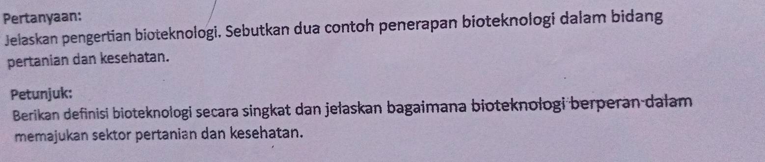 Pertanyaan: 
Jelaskan pengertian bioteknologi, Sebutkan dua contoh penerapan bioteknologi dalam bidang 
pertanian dan kesehatan. 
Petunjuk: 
Berikan definisi bioteknologi secara singkat dan jełaskan bagaimana bioteknologi berperan-dalam 
memajukan sektor pertanian dan kesehatan.