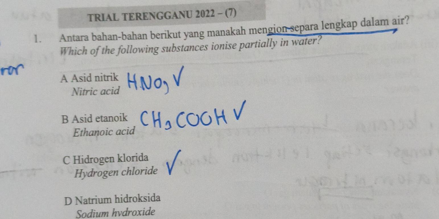 TRIAL TERENGGANU 2022 - (7)
1. Antara bahan-bahan berikut yang manakah mengion separa lengkap dalam air?
Which of the following substances ionise partially in water?
A Asid nitrik
Nitric acid
B Asid etanoik
Ethanoic acid
C Hidrogen klorida
Hydrogen chloride
D Natrium hidroksida
Sodium hvdroxide