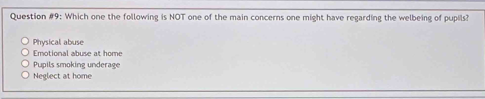 Question #9: Which one the following is NOT one of the main concerns one might have regarding the welbeing of pupils?
Physical abuse
Emotional abuse at home
Pupils smoking underage
Neglect at home