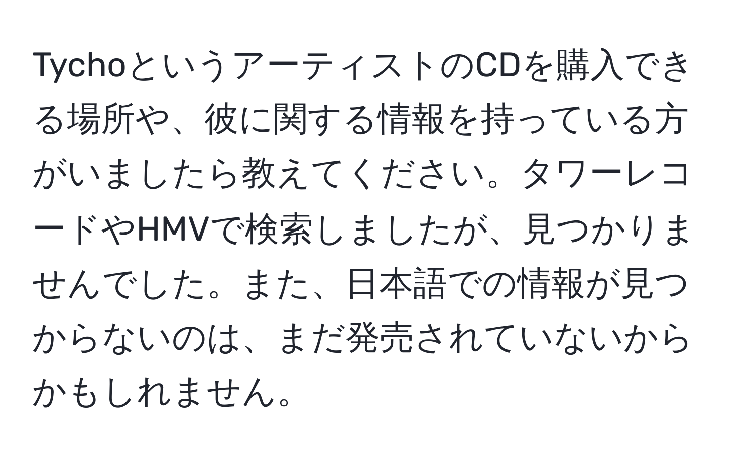 TychoというアーティストのCDを購入できる場所や、彼に関する情報を持っている方がいましたら教えてください。タワーレコードやHMVで検索しましたが、見つかりませんでした。また、日本語での情報が見つからないのは、まだ発売されていないからかもしれません。