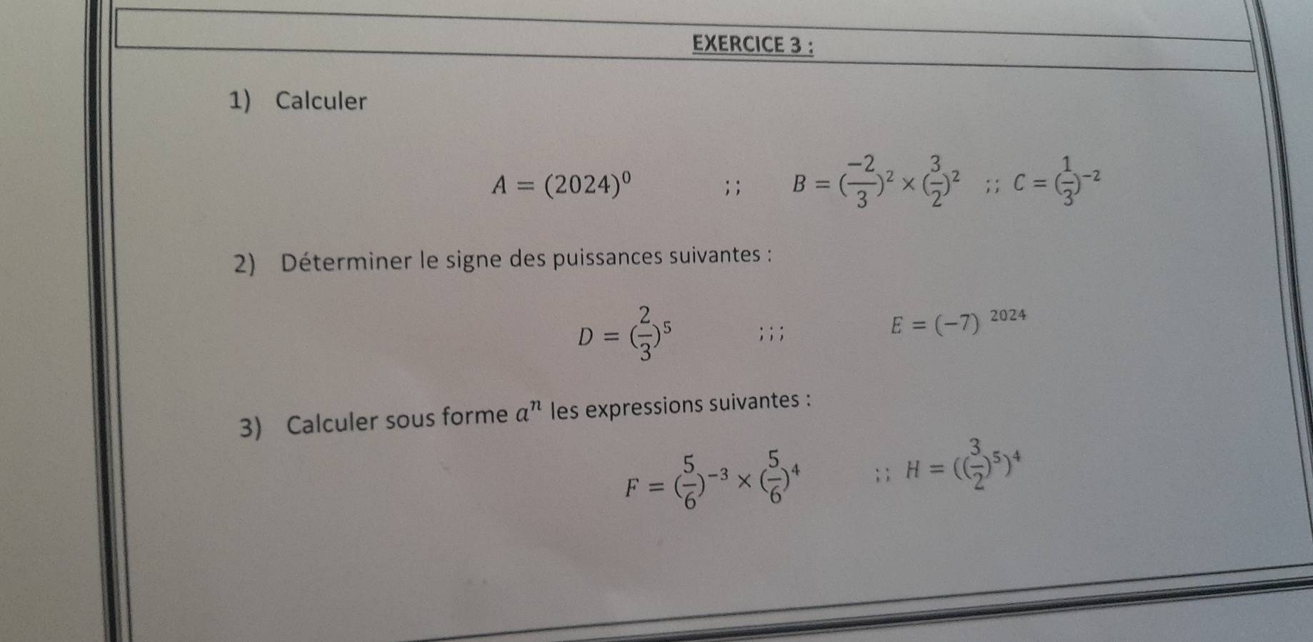 ： 
1) Calculer
A=(2024)^0; ; B=( (-2)/3 )^2* ( 3/2 )^2; ; c=( 1/3 )^-2
2) Déterminer le signe des puissances suivantes :
D=( 2/3 )^5; ; ;
E=(-7)^2024
3) Calculer sous forme a^n les expressions suivantes :
F=( 5/6 )^-3* ( 5/6 )^4;; H=(( 3/2 )^5)^4