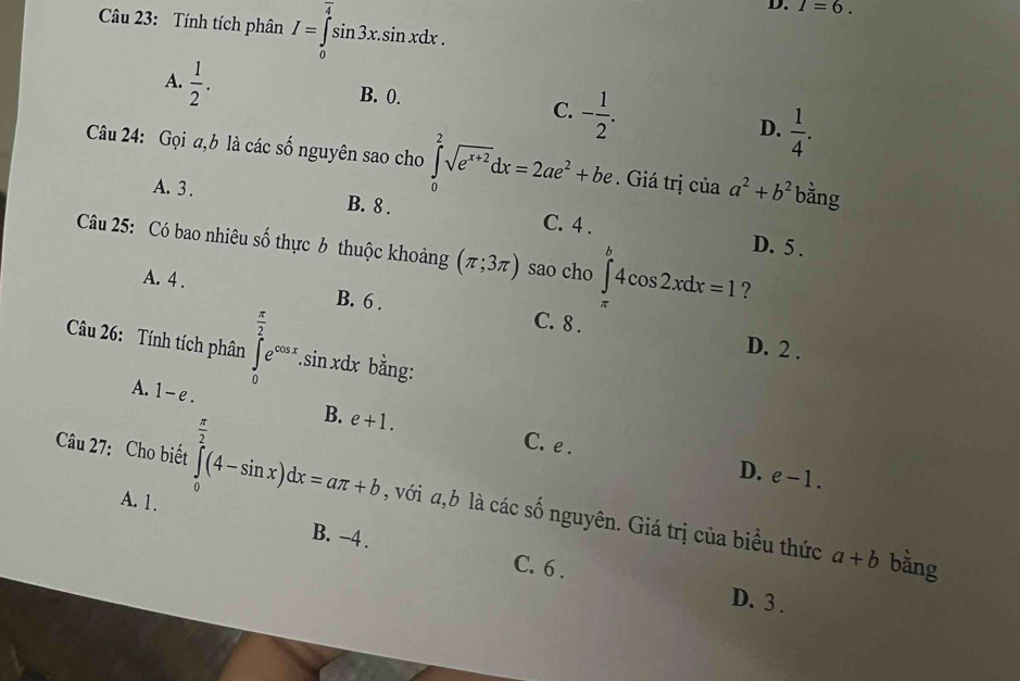 Tính tích phân I=∈tlimits _0^((overline 4))sin 3x.sin xdx. 
D. I=6.
A.  1/2 .
B. 0.
C. - 1/2 .
D.  1/4 . 
Câu 24: Gọi a,b là các số nguyên sao cho ∈tlimits _0^(2sqrt(e^x+2))dx=2ae^2+be. Giá trị của a^2+b^2 bằng
A. 3. B. 8. C. 4.
D. 5.
Câu 25: Có bao nhiêu số thực 6 thuộc khoảng (π ;3π ) sao cho ∈tlimits _a^(b4cos 2xdx=1 ?
A. 4. B. 6.
C. 8.
Câu 26: Tính tích phân ∈tlimits _0^(frac π)2)e^(cos x).sin xdx bằng:
D. 2.
A. 1-e. B. e+1.
C. e.
D. e-1. 
Câu 27: Cho biết ∈tlimits _0^((frac π)2)(4-sin x)dx=aπ +b , với a, b là các số nguyên. Giá trị của biểu thức
A. 1. B. −4.
a+b bằng
C. 6. D. 3.