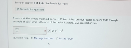 Score on last try: 0 of 1 pts. See Details for more. 
Get a similar question 
A lawn sprinkler shoots water a distance of 12 feet. If the sprinkler retates back and forth through 
an angle of 135° , what is the area of the region it waters? Give an exact answer.
 108/n  x 0° 54 π ft^2
Question Help: - Message instructor ρ Post to forum