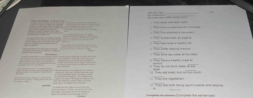 too expensive - We don't eat - not
o  e  v  e  m a  i re   c                  Qui a scnt cela ? (Who wrote this?)
!. They sleep well each night.
2. They have a weakness for chocolate.
         
_
_
______ 3. They love strawberry ice-cream.
4. They occasionally go jogging
_
= é magae és heeu de 5. They lead quite a healthy life.
_
r   t  -      
rop jouse pour foore de l'alcoal. A table j 6. They prefer staying indoors.
_
(Christophe)
A — -  i - _    - A re que l cm s  me, tais aou 7. They drink tap water at the table.
- - - - - d - -f - - d  do aeperos l ls pr mal de speet, po
iee an cortue. Ee hone de tors de iuete I  ecempde du foot, de tetinia et de la catation school.
mte en mcomn. He posn mmé foe du Laimo aurtic et fre active. Mar d'eoirs jours 8. They have a healthy meal at
jo renne a la masion et je reste devant la 1lt c 9. They do not drink water at the
gon do ms on meo, mi fu o bble par ln Heseesnarment, je no mange pour de viarade oo table.
me le dos e la m  7 m ton se   de passon, alars es c'est tar pour ma santé 10. They eat meat, but not too much
et Fenmmmement ausi. Par conre, p'aime
_
=ó do sómp d eço s Folar de cipet  ubte je tos sos de ccs la jlace à la cracse" De tempa en tempa se vao 11. They are vegetarian
parve que c'est rxpide et pas trop cher crs  des fatfoode comene McDa ou Quick 
(Amélie) Lai fumé une fois, maix oa ne m'a pas plu 12. They like both doing sport outside and staying
alors non meroi ! A table, soit je bous de Few in.
du robsnet, soit je bois du lait. De temps en
inmps mes parnots me font goûter du vin . (Fatima) Complétez les phrases (Complete the sentences)