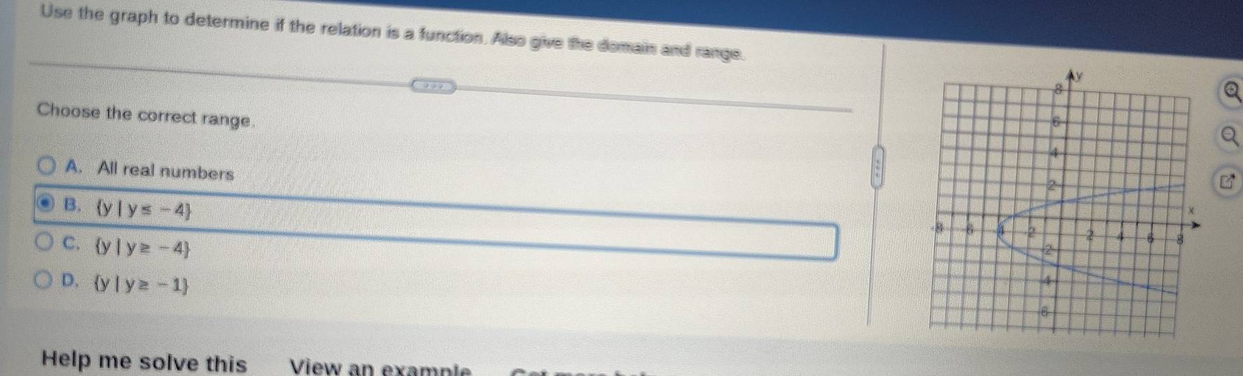 Use the graph to determine if the relation is a function. Also give the domain and range.
Q
Choose the correct range
A. All real numbers
B.  y|y≤ -4
C.  y|y≥ -4
D.  y|y≥ -1
Help me solve this View an example