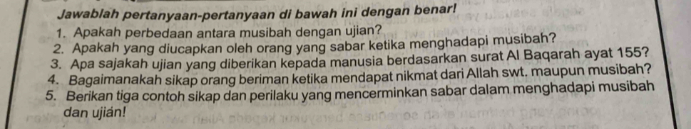 Jawablah pertanyaan-pertanyaan di bawah ini dengan benar! 
1. Apakah perbedaan antara musibah dengan ujian? 
2. Apakah yang diucapkan oleh orang yang sabar ketika menghadapi musibah? 
3. Apa sajakah ujian yang diberikan kepada manusia berdasarkan surat Al Baqarah ayat 155? 
4. Bagaimanakah sikap orang beriman ketika mendapat nikmat dari Allah swt. maupun musibah? 
5. Berikan tiga contoh sikap dan perilaku yang mencerminkan sabar dalam menghadapi musibah 
dan ujián!