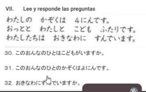 Lee y responde las preguntas 
わたしの かそくは 4にんです。 
おっととーわたしと こどもーふたリです。 
わたしたちは おきなわに すんでいます。 
30. このおんなのひとはこどもがいますか。 
31. このおんなのひとのかぞくはよにんです。 
32. おきなわにす でいますか。