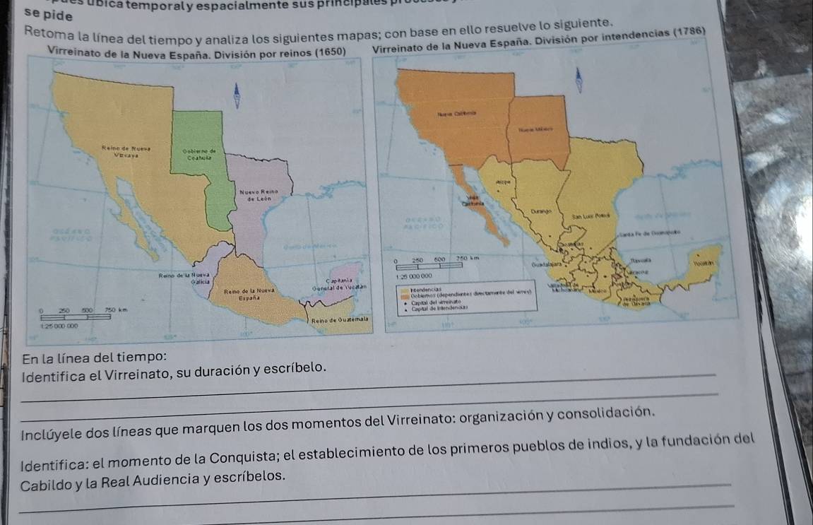 es úíbica temporaly espacialmente sus principales p 
se pide 
Retoma la línea del tiempo y analiza los siguientes mapas; con base en ello resuelve lo siguiente. 
eva España. División por intendencias (1786) 
En la línea del tiempo: 
_Identifica el Virreinato, su duración y escríbelo. 
_ 
Inclúyele dos líneas que marquen los dos momentos del Virreinato: organización y consolidación. 
Identifica: el momento de la Conquista; el establecimiento de los primeros pueblos de indios, y la fundación del 
_Cabildo y la Real Audiencia y escríbelos. 
_