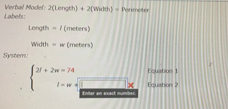 Verbal Model: 2(Length) + 2(Width) = Perimeter
Labels:
Length=I (meters)
Width=w (meters) 
System: 
^circ  frac  Equation 1
beginarrayl 2l+2w=74 l=w+ 1/2 endarray. ^ □ Equation 2 
Enter an exact number.