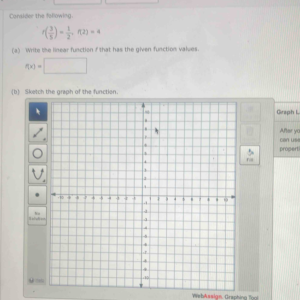 Consider the following.
f( 3/5 )= 1/2 , f(2)=4
(a) Write the linear function f that has the given function values.
f(x)=□
(b) Sketch the graph of the function. 
Graph L 
After yo 
can use 
propert 
Fill 
No 
Solutio 
②Heln 
WebAssign. Graphing Too!