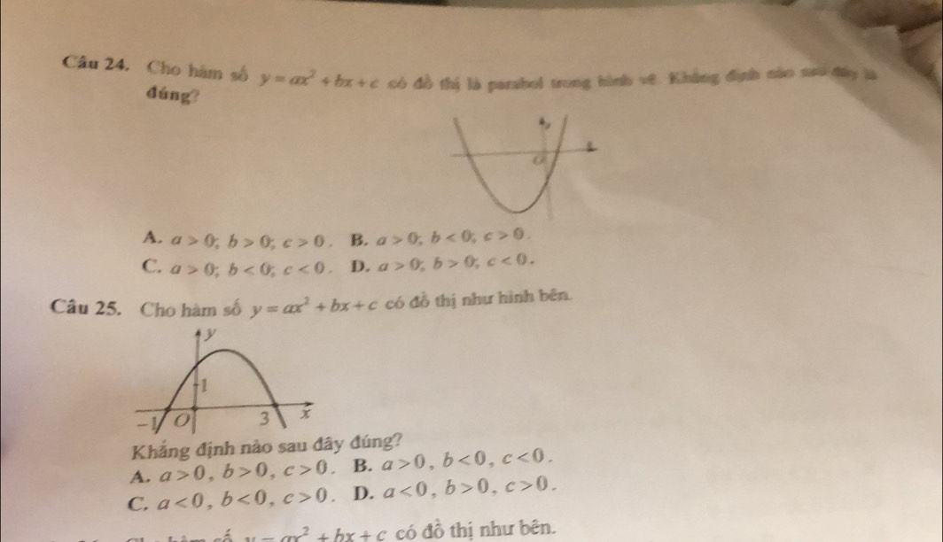 Cho hàm số y=ax^2+bx+c có đồ thị là parabol trong hình vớ. Không định nào neo đây là
đúng?
A. a>0; b>0; c>0. B. a>0; b<0</tex>; c>0.
C. a>0; b<0</tex>; c<0</tex> D. a>0, b>0, c<0</tex>. 
Câu 25. Cho hàm số y=ax^2+bx+c có đồ thị như hình bên.
Khẳng định nào sau đây đúng?
A. a>0, b>0, c>0 B. a>0, b<0</tex>, c<0</tex>.
C. a<0</tex>, b<0</tex>, c>0 D. a<0</tex>, b>0, c>0.
x-ax^2+bx+c có đồ thị như bên.