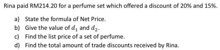 Rina paid RM214.20 for a perfume set which offered a discount of 20% and 15%. 
a) State the formula of Net Price. 
b) Give the value of d_1 and d_2. 
c) Find the list price of a set of perfume. 
d) Find the total amount of trade discounts received by Rina.