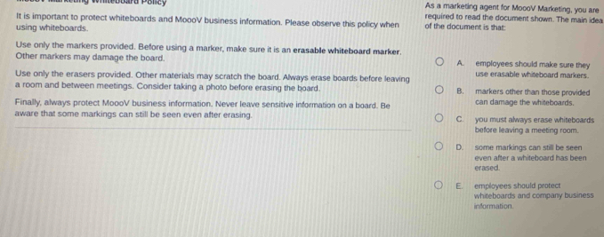 immebuara Polcy As a marketing agent for MocoV Marketing, you are
It is important to protect whiteboards and MoooV business information. Please observe this policy when required to read the document shown. The main idea
using whiteboards.
of the document is that:
Use only the markers provided. Before using a marker, make sure it is an erasable whiteboard marker.
Other markers may damage the board. A. employees should make sure they
Use only the erasers provided. Other materials may scratch the board. Always erase boards before leaving use erasable whiteboard markers.
a room and between meetings. Consider taking a photo before erasing the board. B. markers other than those provided
Finally, always protect MoooV business information. Never leave sensitive information on a board. Be can damage the whiteboards
aware that some markings can still be seen even after erasing. C. you must always erase whiteboards
before leaving a meeting room.
D. some markings can still be seen
even after a whiteboard has been
erased.
E employees should protect
whiteboards and company business
information.