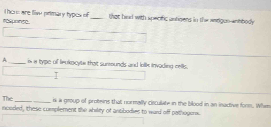 There are five primary types of_ that bind with specific antigens in the antigen-antibody 
response. 
A_ is a type of leukocyte that surrounds and kills invading cells. 
The_ is a group of proteins that normally circulate in the blood in an inactive form. When 
needed, these complement the ability of antibodies to ward off pathogens.