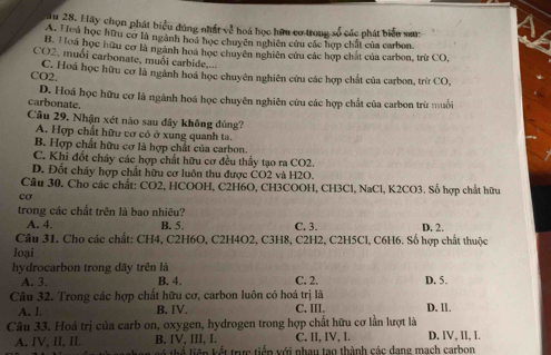 ău 28. Hãy chọn phát biểu đúng nhất về hoá học hữu cơ trong số các phát biểu sam
A. Hoú học hữu cơ là ngành hoá học chuyên nghiên cứu các hợp chất của carbon.
B. Hoá học hữu cơ là ngành hoá học chuyên nghiên cứu các hợp chất của carbon, trừ CO,
CO2, muối carbonate, muối carbide,...
CO2. C. Hoá học hữu cơ là ngành hoá học chuyên nghiên cứu các hợp chất của carbon, trừ CO,
D. Hoá học hữu cơ là ngành hoá học chuyên nghiên cứu các hợp chất của carbon trừ muối
carbonate.
Câu 29, Nhận xét nào sau đây không đủng'
A. Hợp chất hữu cơ có ở xung quanh ta.
B. Hợp chất hữu cơ là hợp chất của carbon.
C. Khi đốt cháy các hợp chất hữu cơ đều thầy tạo ra CO2.
D. Đốt cháy hợp chất hữu cơ luôn thu được CO2 và H2O.
Cầâu 30. Cho các chất: CO2, HCOOH, C2H6O, CH3COOH, CH3Cl, NaCl, K2CO3. Số hợp chất hữu
cơ
trong các chất trên là bao nhiêu?
A. 4. B. 5. C. 3. D. 2.
Câu 31. Cho các chất: CH4, C2H6O, C2H4O2, C3H8, C2H2, C2H5Cl, C6H6. Số hợp chất thuộc
loại
hydrocarbon trong dãy trên là
A. 3. B. 4. C. 2. D. 5.
Câu 32. Trong các hợp chất hữu cơ, carbon luôn có hoá trị là
A. I. B. IV. C. III. D. Ⅱ.
Câu 33. Hoá trị của carb on, oxygen, hydrogen trong hợp chất hữu cơ lần lượt là D. IV, II, I.
C. II, IV, I.
A. IV, II, II. B. IV, III, I.  tể liên kết trực tiến với nhau tạo thành các dang mạch carbon