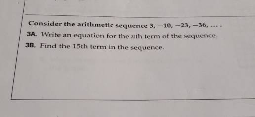 Consider the arithmetic sequence 3, −10, −23, −36, .. .
3A. Write an equation for the nth term of the sequence.
3B. Find the 15th term in the sequence.