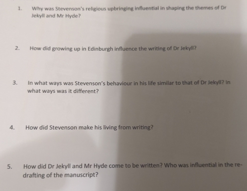 Why was Stevenson's religious upbringing influential in shaping the themes of Dr 
Jekyll and Mr Hyde? 
2. How did growing up in Edinburgh influence the writing of Dr Jekyll? 
3. In what ways was Stevenson’s behaviour in his life similar to that of Dr Jekyll? In 
what ways was it different? 
4. How did Stevenson make his living from writing? 
5. How did Dr Jekyll and Mr Hyde come to be written? Who was influential in the re- 
drafting of the manuscript?