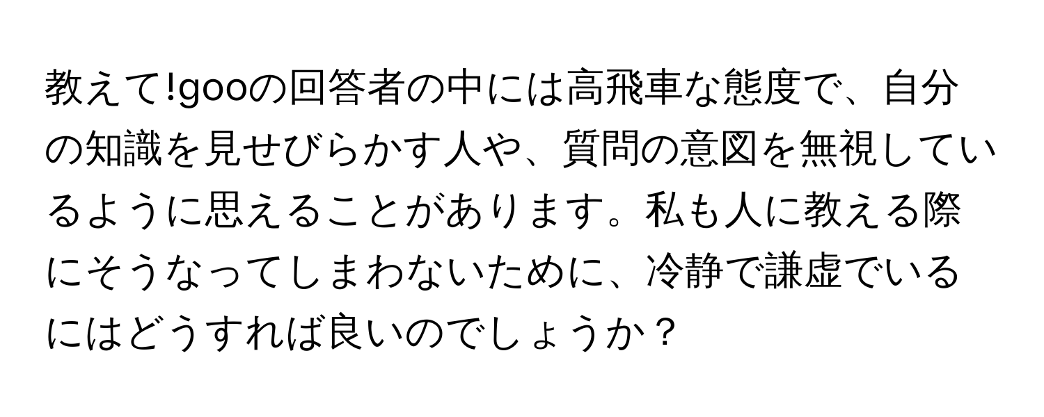 教えて!gooの回答者の中には高飛車な態度で、自分の知識を見せびらかす人や、質問の意図を無視しているように思えることがあります。私も人に教える際にそうなってしまわないために、冷静で謙虚でいるにはどうすれば良いのでしょうか？