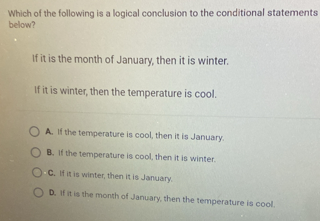 Which of the following is a logical conclusion to the conditional statements
below?
If it is the month of January, then it is winter.
If it is winter, then the temperature is cool.
A. If the temperature is cool, then it is January.
B. If the temperature is cool, then it is winter.
C. If it is winter, then it is January.
D. If it is the month of January, then the temperature is cool.