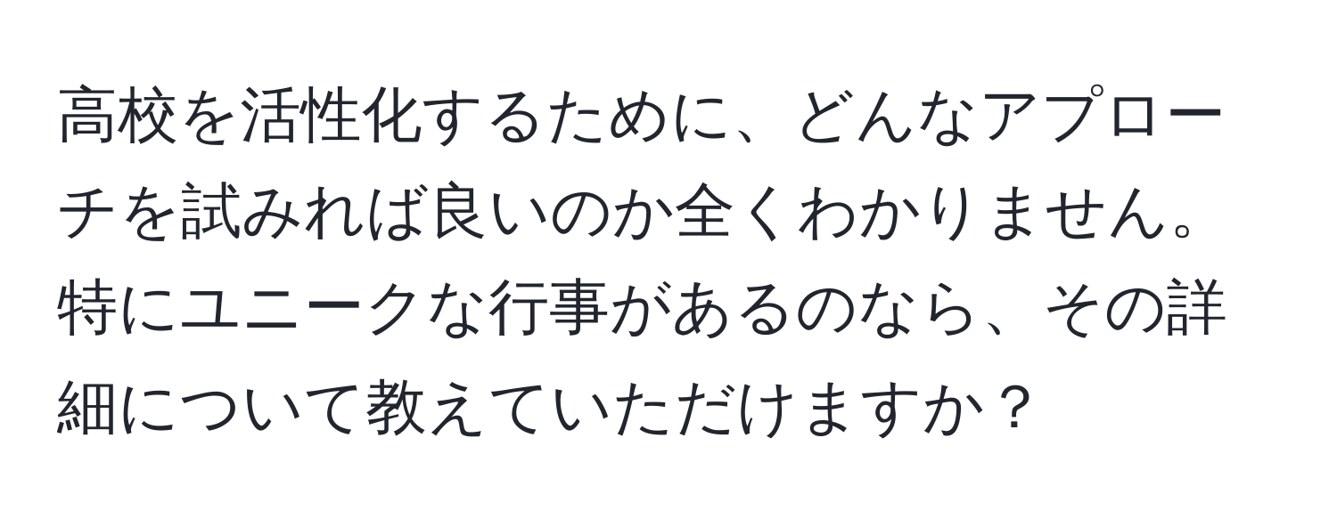 高校を活性化するために、どんなアプローチを試みれば良いのか全くわかりません。特にユニークな行事があるのなら、その詳細について教えていただけますか？