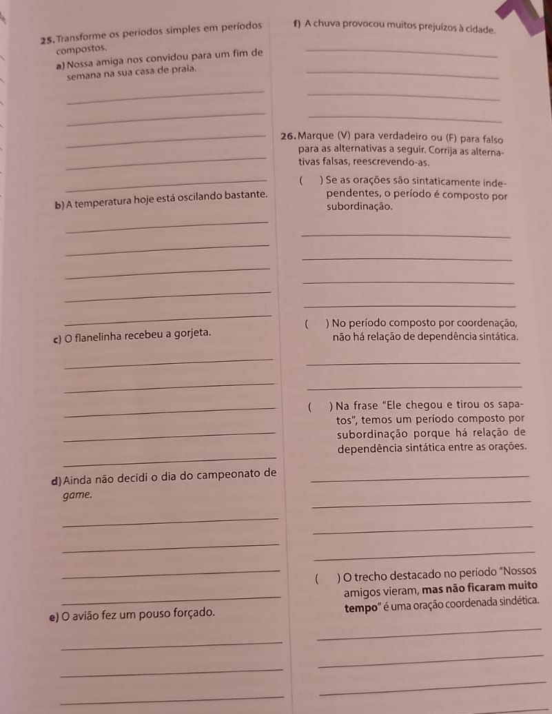 Transforme os períodos simples em períodos f) A chuva provocou muitos prejuízos à cidade. 
compostos. 
a) Nossa amiga nos convidou para um fim de 
_ 
semana na sua casa de praia. 
_ 
_ 
_ 
_ 
_ 
_26. Marque (V) para verdadeiro ou (F) para falso 
_ 
para as alternativas a seguir. Corrija as alterna- 
tivas falsas, reescrevendo-as. 
_ ) Se as orações são sintaticamente inde- 
b) A temperatura hoje está oscilando bastante. pendentes, o período é composto por 
subordinação. 
_ 
_ 
_ 
_ 
_ 
_ 
_ 
_ 
_ 
 ) No período composto por coordenação, 
c) O flanelinha recebeu a gorjeta. não há relação de dependência sintática. 
_ 
_ 
_ 
_ 
_ ) Na frase “Ele chegou e tirou os sapa- 
tos", temos um período composto por 
_subordinação porque há relação de 
_ 
dependência sintática entre as orações. 
d)Ainda não decidi o dia do campeonato de_ 
game. 
_ 
_ 
_ 
_ 
_ 
_) O trecho destacado no período “Nossos 
_ 
amigos vieram, mas não ficaram muito 
_ 
e) O avião fez um pouso forçado. tempo" é uma oração coordenada sindética. 
_ 
_ 
_ 
_ 
_ 
_