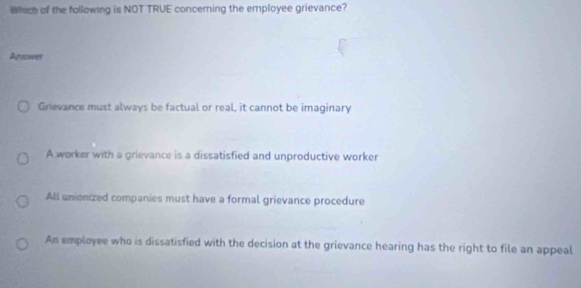 Wach of the following is NOT TRUE conceming the employee grievance?
Answer
Grievance must always be factual or real, it cannot be imaginary
A worker with a grievance is a dissatisfied and unproductive worker
All unionized companies must have a formal grievance procedure
An employee who is dissatisfied with the decision at the grievance hearing has the right to file an appeal