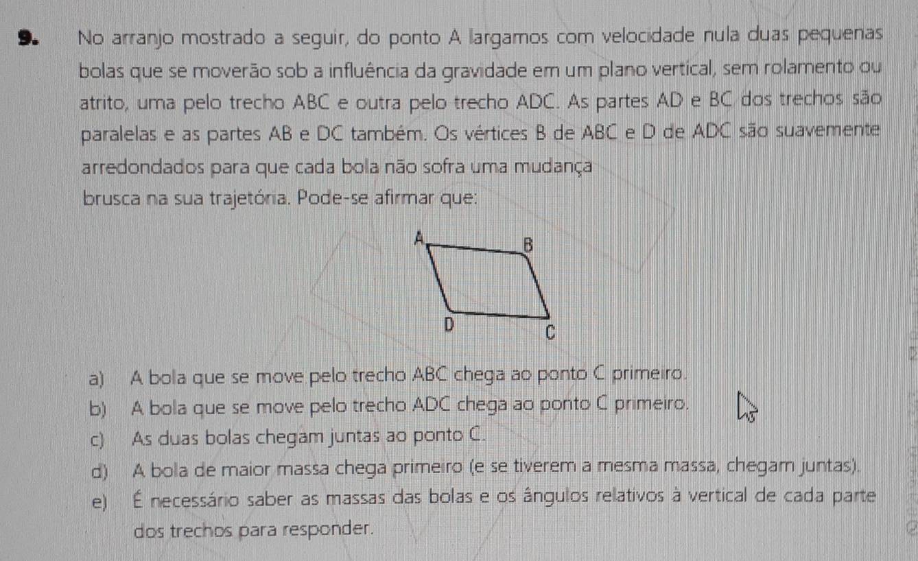 No arranjo mostrado a seguir, do ponto A largamos com velocidade nula duas pequenas
bolas que se moverão sob a influência da gravidade em um plano vertical, sem rolamento ou
atrito, uma pelo trecho ABC e outra pelo trecho ADC. As partes AD e BC dos trechos são
paralelas e as partes AB e DC também. Os vértices B de ABC e D de ADC são suavemente
arredondados para que cada bola não sofra uma mudança
brusca na sua trajetória. Pode-se afirmar que:
a) A bola que se move pelo trecho ABC chega ao ponto C primeiro.
b) A bola que se move pelo trecho ADC chega ao ponto C primeiro.
c) As duas bolas chegam juntas ao ponto C.
d) A bola de maior massa chega primeiro (e se tiverem a mesma massa, chegam juntas).
e) É necessário saber as massas das bolas e os ângulos relativos à vertical de cada parte
dos trechos para responder.