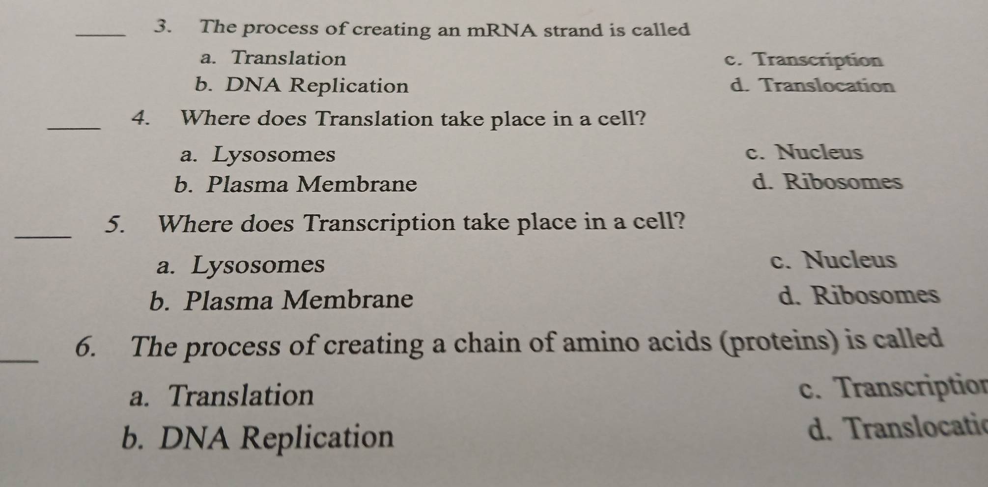 The process of creating an mRNA strand is called
a. Translation c. Transcription
b. DNA Replication d. Translocation
_4. Where does Translation take place in a cell?
a. Lysosomes c. Nucleus
b. Plasma Membrane d. Ribosomes
_
5. Where does Transcription take place in a cell?
a. Lysosomes
c. Nucleus
b. Plasma Membrane d. Ribosomes
_6. The process of creating a chain of amino acids (proteins) is called
a. Translation
c. Transcription
b. DNA Replication d. Translocatic