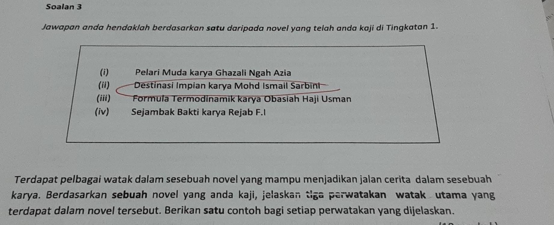 Soalan 3 
Jawapan anda hendaklah berdasarkan satu daripada novel yang telah anda kaji di Tingkatan 1. 
(i) 1 Pelari Muda karya Ghazali Ngah Azia 
(ii) Destinasi Impian karya Mohd Ismail Sarbini 
(iii) Formula Termodinamik karya Obasiah Haji Usman 
(iv) Sejambak Bakti karya Rejab F.I 
Terdapat pelbagai watak dalam sesebuah novel yang mampu menjadikan jalan cerita dalam sesebuah 
karya. Berdasarkan sebuah novel yang anda kaji, jelaskan tiga perwatakan watak utama yang 
terdapat dalam novel tersebut. Berikan satu contoh bagi setiap perwatakan yang dijelaskan.