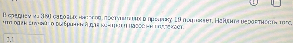 В среднем из 38О садовых насосов, поступивших в πродажу, 19 подтекает. Найдите вероятность того, 
чΤо один случайно выбранный для Κонтроля насос не подтекает. 
0,1