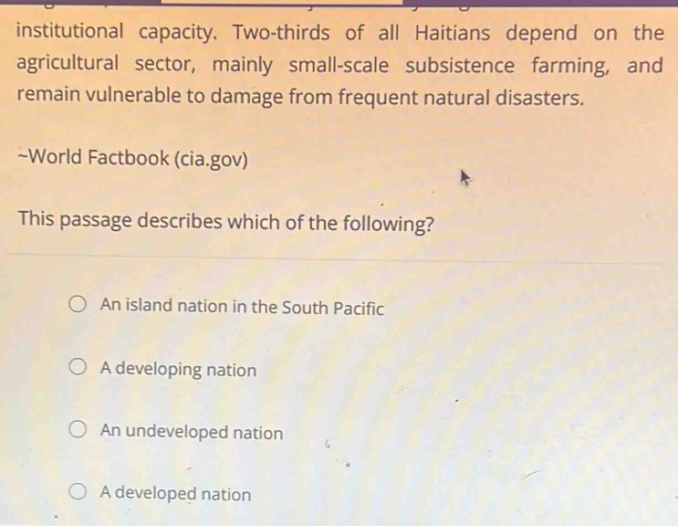 institutional capacity. Two-thirds of all Haitians depend on the
agricultural sector, mainly small-scale subsistence farming, and
remain vulnerable to damage from frequent natural disasters.
~World Factbook (cia.gov)
This passage describes which of the following?
An island nation in the South Pacific
A developing nation
An undeveloped nation
A developed nation