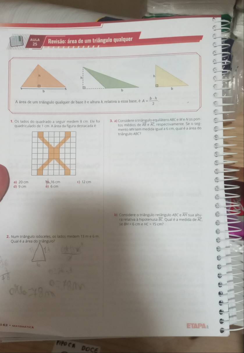 AulA Revisão: área de um triângulo qualquer
C
25
C
C
6
6
6
C
A área de um triângulo qualquer de base δ e altura h, relativa a essa base, é A= b· h/2 
1. Os lados do quadrado a seguir medem 8 cm. Ele foi 3. a) Considere o triângulo equilátero ABC e M e N os pon-
quadriculado de 1 cm. A área da figura destacada é. tos médios de overline ABeoverline AC , respectivamente. Se o seg
mento MN tem medida igual a 6 cm, qual é a área do
triângulo ABC?
a) 20 cm b 16 cm c) 12 cm
d) 9 cm e) 6 cm
b) Considere o triângulo retângulo ABC e overline AH sua altu-
ra relativa à hipotenusa BC Qual é a medida de overline AC,
seBH=6cm 1 HC=15cm? 
2. Num triângulo isósceles, os lados medem 13 m e 6 m
Qual é a área do triângulo?
42 - MATEMATICA
ETAPA