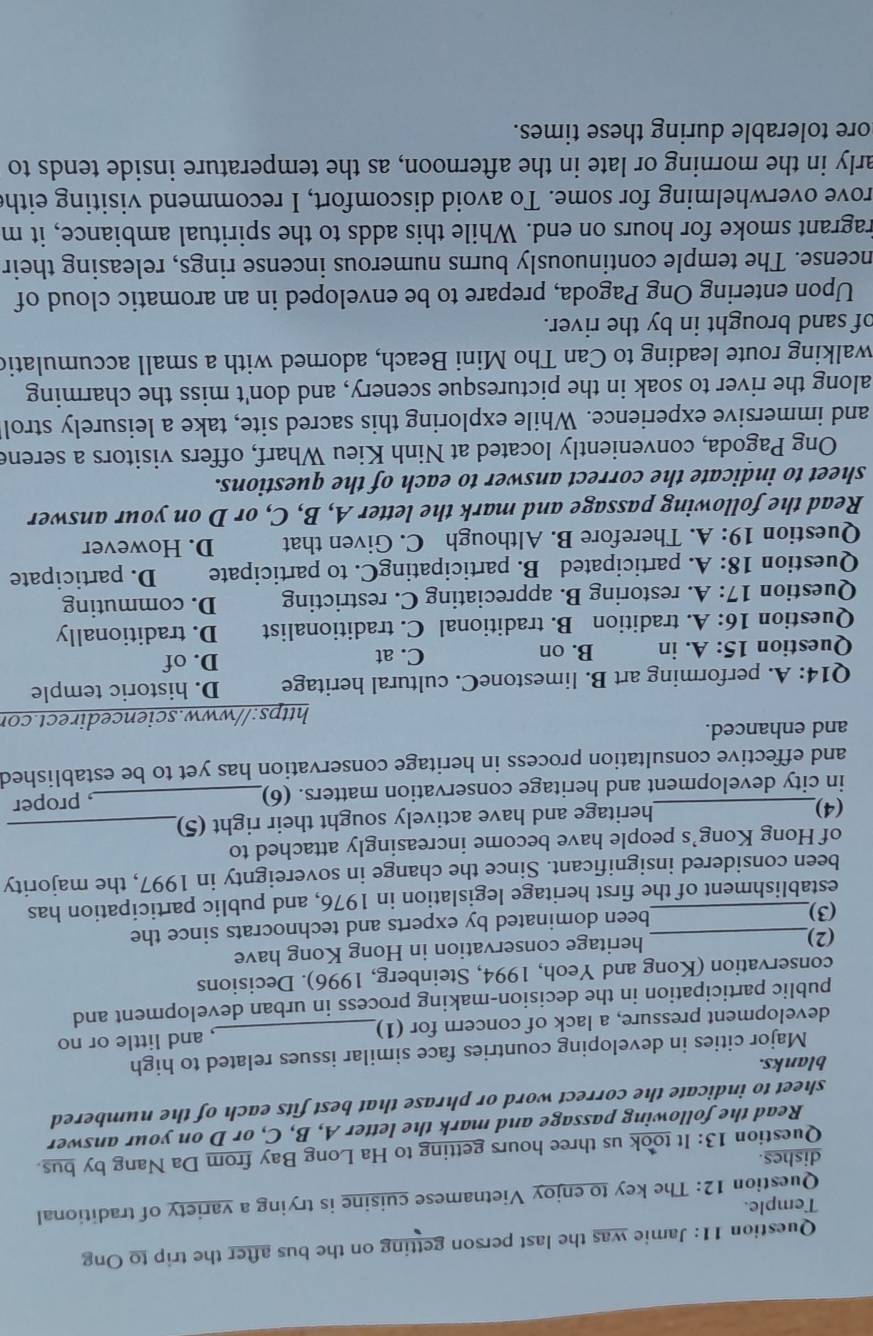 Jamie was the last person getting on the bus after the trip to Ong
Temple.
Question 12: The key to enjoy Vietnamese cuisine is trying a variety of traditional
dishes.
Question 13: It took us three hours getting to Ha Long Bay from Da Nang by bus.
Read the following passage and mark the letter A, B, C, or D on your answer
sheet to indicate the correct word or phrase that best fits each of the numbered
blanks.
Major cities in developing countries face similar issues related to high
development pressure, a lack of concern for (1)_ , and little or no
public participation in the decision-making process in urban development and
conservation (Kong and Yeoh, 1994, Steinberg, 1996). Decisions
(2) heritage conservation in Hong Kong have
(3)_ been dominated by experts and technocrats since the
establishment of the first heritage legislation in 1976, and public participation has
been considered insignificant. Since the change in sovereignty in 1997, the majority
of Hong Kong’s people have become increasingly attached to
(4)_ heritage and have actively sought their right (5)_
in city development and heritage conservation matters. (6)_
, proper
and effective consultation process in heritage conservation has yet to be established
and enhanced.
https://www.sciencedirect.cor
Q14: A. performing art B. limestoneC. cultural heritage D. historic temple
Question 15:A. in B. on C. at D. of
Question 16:A.tradition B. traditional C. traditionalist D. traditionally
Question 17:A. restoring B. appreciating C. restricting D. commuting
Question 18:A. participated B. participatingC. to participate D. participate
Question 19:A. Therefore B. Although C. Given that D. However
Read the following passage and mark the letter A, B, C, or D on your answer
sheet to indicate the correct answer to each of the questions.
Ong Pagoda, conveniently located at Ninh Kieu Wharf, offers visitors a serene
and immersive experience. While exploring this sacred site, take a leisurely strol
along the river to soak in the picturesque scenery, and don't miss the charming
walking route leading to Can Tho Mini Beach, adorned with a small accumulatic
of sand brought in by the river.
Upon entering Ong Pagoda, prepare to be enveloped in an aromatic cloud of
ncense. The temple continuously burns numerous incense rings, releasing their
ragrant smoke for hours on end. While this adds to the spiritual ambiance, it m
rove overwhelming for some. To avoid discomfort, I recommend visiting eithe
arly in the morning or late in the afternoon, as the temperature inside tends to
hore tolerable during these times.