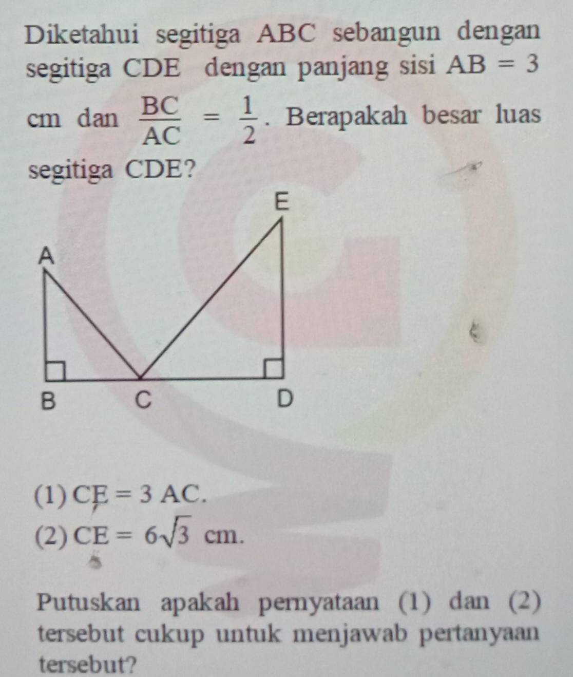 Diketahui segitiga ABC sebangun dengan
segitiga CDE dengan panjang sisi AB=3
cm dan  BC/AC = 1/2 . Berapakah besar luas
segitiga CDE?
(1) CE=3AC.
(2) CE=6sqrt(3)cm. 
Putuskan apakah pernyataan (1) dan (2)
tersebut cukup untuk menjawab pertanyaan
tersebut?