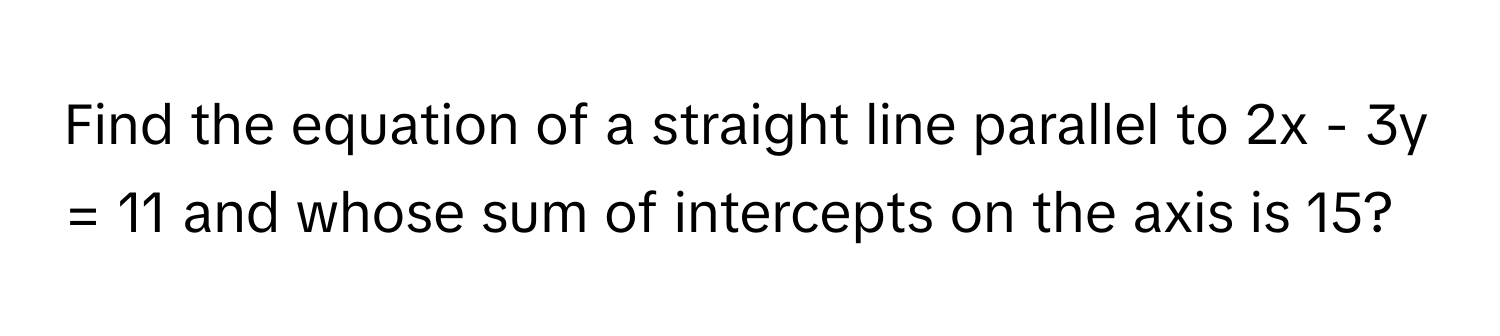 Find the equation of a straight line parallel to 2x - 3y = 11 and whose sum of intercepts on the axis is 15?