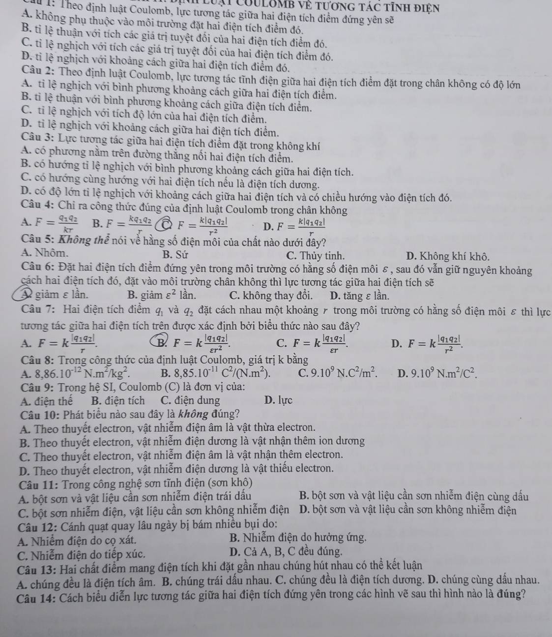 lưại couLômb về tương tác tỉnh điện
1: Theo định luật Coulomb, lực tương tác giữa hai điện tích điểm đứng yên sẽ
A. không phụ thuộc vào môi trường đặt hai điện tích điểm đó.
B. tỉ lệ thuận với tích các giá trị tuyệt đối của hai điện tích điểm đó.
C. tỉ lệ nghịch với tích các giá trị tuyệt đối của hai điện tích điểm đó.
D. tỉ lệ nghịch với khoảng cách giữa hai điện tích điểm đó.
Câu 2: Theo định luật Coulomb, lực tương tác tĩnh điện giữa hai điện tích điểm đặt trong chân không có độ lớn
A. tỉ lệ nghịch với bình phương khoảng cách giữa hai điện tích điểm.
B. ti lệ thuận với bình phương khoảng cách giữa điện tích điểm.
C. tỉ lệ nghịch với tích độ lớn của hai điện tích điểm.
D. tỉ lệ nghịch với khoảng cách giữa hai điện tích điểm.
Câu 3: Lực tương tác giữa hai điện tích điểm đặt trong không khí
A. có phương nằm trên đường thắng nối hai điện tích điểm.
B. có hướng tỉ lệ nghịch với bình phương khoảng cách giữa hai điện tích.
C. có hướng cùng hướng với hai điện tích nếu là điện tích dương.
D. có độ lớn tỉ lệ nghịch với khoảng cách giữa hai điện tích và có chiều hướng vào điện tích đó.
Câu 4: Chỉ ra công thức đúng của định luật Coulomb trong chân không
A. F=frac q_1q_2kr B. F=frac kq_1q_2r a F=frac k|q_1q_2|r^2 D. F=frac k|q_1q_2|r
Câu 5: Không thể nói về hằng số điện môi của chất nào dưới đây?
A. Nhôm. B. Sứ C. Thủy tinh. D. Không khí khô.
Câu 6: Đặt hai điện tích điểm đứng yên trong môi trường có hằng số điện môi ε , sau đó vẫn giữ nguyên khoảng
cách hai điện tích đó, đặt vào môi trường chân không thì lực tương tác giữa hai điện tích sẽ
A giảm εlần. B. giảm varepsilon^2 lần. C. không thay đổi. D. tăng εlần.
Câu 7: Hai điện tích điểm q_1 và q_2 đặt cách nhau một khoảng 7 trong môi trường có hằng số điện môi ε thì lực
tương tác giữa hai điện tích trên được xác định bởi biểu thức nào sau đây?
A. F=kfrac |q_1q_2|r. F=kfrac |q_1q_2|varepsilon r^2. C. F=kfrac |q_1q_2|varepsilon r. D. F=kfrac |q_1q_2|r^2.
B
Câu 8: Trong công thức của định luật Coulomb, giá trị k bằng
A. 8,86.10^(-12)N.m^2/kg^2. B. 8,85.10^(-11)C^2/(N.m^2). C. 9.10^9N.C^2/m^2. D. 9.10^9N.m^2/C^2.
Câu 9: Trong hệ SI, Coulomb (C) là đơn vị của:
A. điện thế B. điện tích C. điện dung D. lực
Câu 10: Phát biểu nào sau đây là không đúng?
A. Theo thuyết electron, vật nhiễm điện âm là vật thừa electron.
B. Theo thuyết electron, vật nhiễm điện dương là vật nhận thêm ion dương
C. Theo thuyết electron, vật nhiễm điện âm là vật nhận thêm electron.
D. Theo thuyết electron, vật nhiễm điện dương là vật thiếu electron.
Câu 11: Trong công nghệ sơn tĩnh điện (sơn khô)
A. bột sơn và vật liệu cần sơn nhiễm điện trái dấu B. bột sơn và vật liệu cần sơn nhiễm điện cùng dấu
C. bột sơn nhiễm điện, vật liệu cần sơn không nhiễm điện D. bột sơn và vật liệu cần sơn không nhiễm điện
Câu 12: Cánh quạt quay lâu ngày bị bám nhiều bụi do:
A. Nhiềm điện do cọ xát. B. Nhiễm điện do hưởng ứng.
C. Nhiễm điện do tiếp xúc. D. Cả A, B, C đều đúng.
Câu 13: Hai chất điểm mang điện tích khi đặt gần nhau chúng hút nhau có thể kết luận
A. chúng đều là điện tích âm. B. chúng trái dấu nhau. C. chúng đều là điện tích dương. D. chúng cùng dấu nhau.
Câu 14: Cách biểu diễn lực tương tác giữa hai điện tích đứng yên trong các hình vẽ sau thì hình nào là đúng?