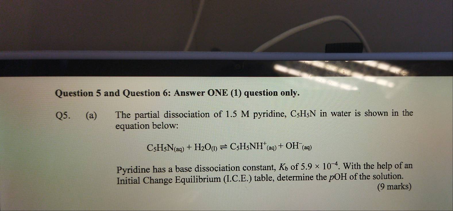 and Question 6: Answer ONE (1) question only. 
Q5. (a) The partial dissociation of 1.5 M pyridine, C_5H_5N in water is shown in the 
equation below:
C_5H_5N_(aq)+H_2O_(l)leftharpoons C_5H_5NH^+_(aq)+OH^-_(aq)
Pyridine has a base dissociation constant, K_b of 5.9* 10^(-4). With the help of an 
Initial Change Equilibrium (I.C.E.) table, determine the pOH of the solution. 
(9 marks)