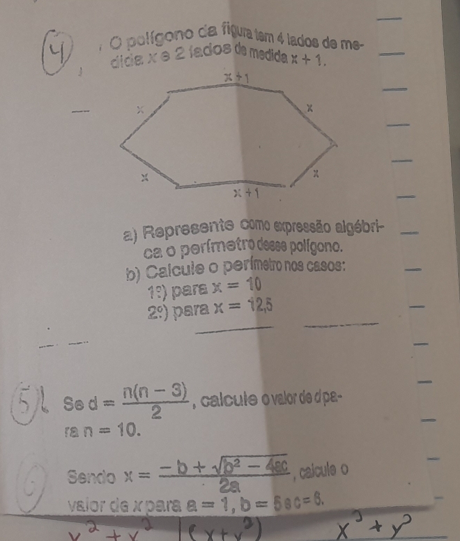 polígono da figua tem 4 lados de me-
3 dida x e 2 íados de medida x+1.
_
_
_
_
_
_
a) Represente como expressão algébri-_
_
ca o perímetro desse polígono.
b) Calcule o perímetro nos casos:
_
1:) para x=10
_
_
2°) para x=12,5
_
_
_
_
57 sec d= (n(n-3))/2  , calcute o valor de dpa-
ran=10.
Sendo x= (-b+sqrt(b^2-4ac))/2a  , caicule o
_
vaior de x para a=1,b=5ac=6.