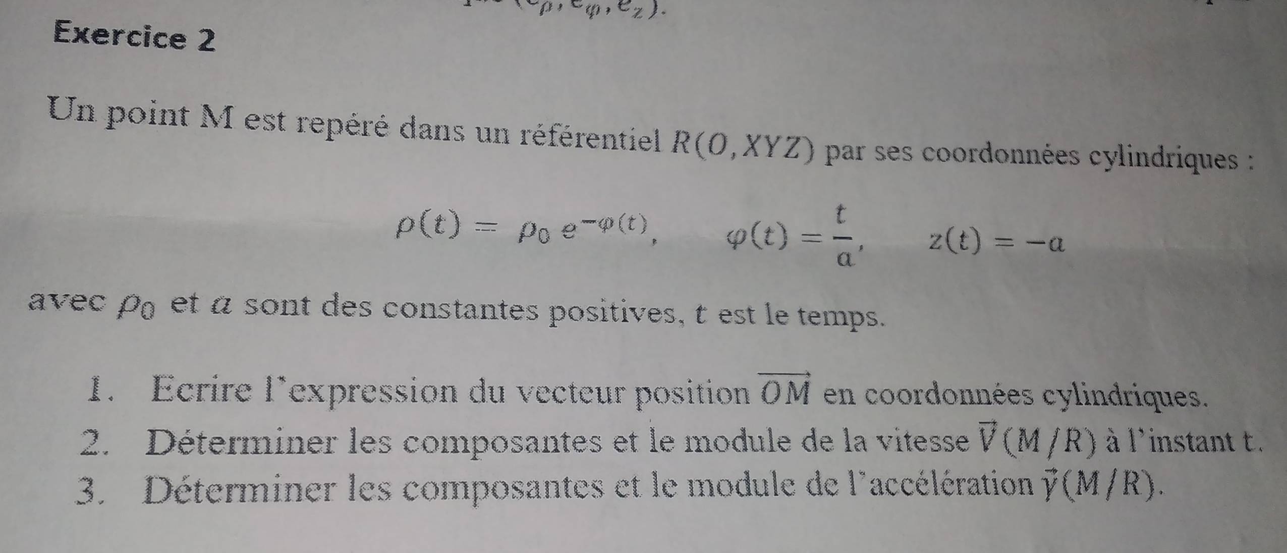 e_p,e_q,e_z). 
Exercice 2 
Un point M est repéré dans un référentiel R(O,XYZ) par ses coordonnées cylindriques :
rho (t)=rho _0e^(-varphi (t)), ,varphi (t)= t/a , □ z(t)=-a
avec rho _0 et a sont des constantes positives, t est le temps. 
1. Ecrire lexpression du vecteur position vector OM en coordonnées cylindriques. 
2. Déterminer les composantes et le module de la vitesse vector V(M/R) à l'instant t. 
3. Déterminer les composantes et le module de l'accélération vector y(M/R).