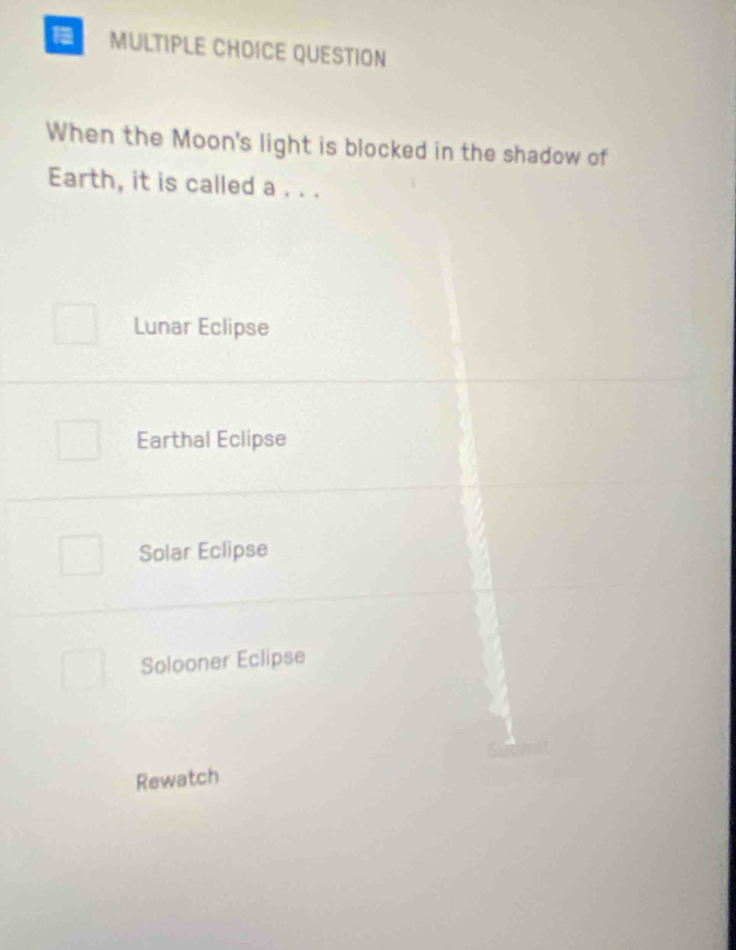 QUESTION
When the Moon's light is blocked in the shadow of
Earth, it is called a . . .
Lunar Eclipse
Earthal Eclipse
Solar Eclipse
Solooner Eclipse
Rewatch