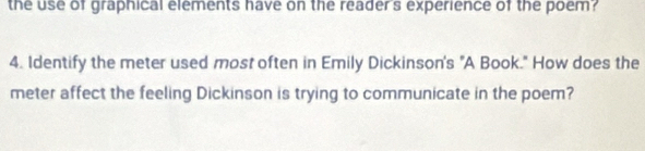 the use of graphical elements have on the reader's experience of the poem? 
4. Identify the meter used most often in Emily Dickinson's "A Book." How does the 
meter affect the feeling Dickinson is trying to communicate in the poem?