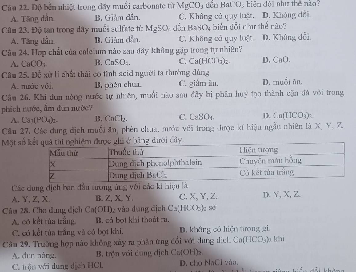 Cầu 22. Độ bền nhiệt trong dãy muối carbonate từ MgCO_3 đến BaCO_3 biên đội như thê nào?
A. Tăng dần. B. Giảm dần. C. Không có quy luật. D. Không đổi.
Câu 23. Độ tan trong dãy muối sulfate từ MgSO_4 đến BaSO_4 biến đổi như thế nào?
A. Tăng dần. B. Giảm dần. C. Không có quy luật. D. Không đổi.
Câu 24. Hợp chất của calcium nào sau đây không gặp trong tự nhiên?
A. CaCO_3. B. CaSO_4 C. Ca(HCO_3)_2. D. CaO.
Câu 25. Để xử lí chất thải có tính acid người ta thường dùng
A. nước vôi. B. phèn chua. C. giấm ăn. D. muối ăn.
Câu 26. Khi đun nóng nước tự nhiên, muối nào sau đây bị phân huỷ tạo thành cặn đá vôi trong
phích nước, ấm đun nước?
A. Ca_3(PO_4)_2. B. CaCl_2 C. CaSO_4. D. Ca(HCO_3)_2.
Câu 27. Các dung dịch muối ăn, phèn chua, nước vôi trong được kí hiệu ngẫu nhiên là X, Y, Z.
Một sốdưới đây.
Các dung dịch ban đầu tương ứng với các kí hiệu là
A. Y, Z, X. B. Z, X, Y. C. X, Y, Z. D. Y, X, Z.
Câu 28. Cho dung dịch Ca(OH)_2 vào dung dịch Ca(HCO_3) sẽ
A. có kết tủa trắng. B. có bọt khí thoát ra.
C. có kết tủa trắng và có bọt khí. D. không có hiện tượng gì.
Câu 29. Trường hợp nào không xảy ra phản ứng đối với dung dịch Ca(HCO_3) 2 khi
A. dun nóng. B. trộn với dung dịch Ca(OH)_2.
C. trộn với dung dịch HCl. D. cho NaCl vào.
k  i không