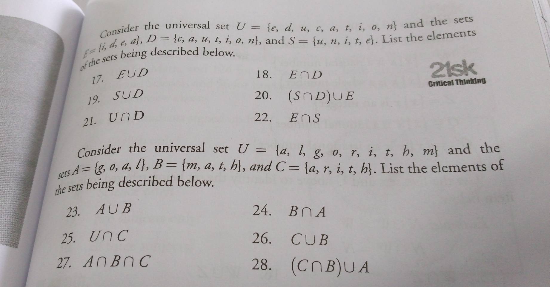 Consider the universal set U= e,d,u,c,a,t,i,o,n and the sets 
, and S= u,n,i,t,e
of the sets DC  j,d,e,a , D= c,a,u,t,i,o,n g descrbed below. . List the elements 
17. E∪ D
18. E∩ D
21sk 
Critical Thinking 
20. 
19. S∪ D (S∩ D)∪ E
21. U∩ D 22. E∩ S
Consider the universal 
sets A= g,o,a,l , B= m,a,t,b setU= a,l,g,o,r,i,t,h,m and the 
,and C= a,r,i,t,b. List the elements of 
the sets being described below. 
23. A∪ B 24. B∩ A
25. U∩ C 26. C∪ B
27. A∩ B∩ C 28. (C∩ B)∪ A