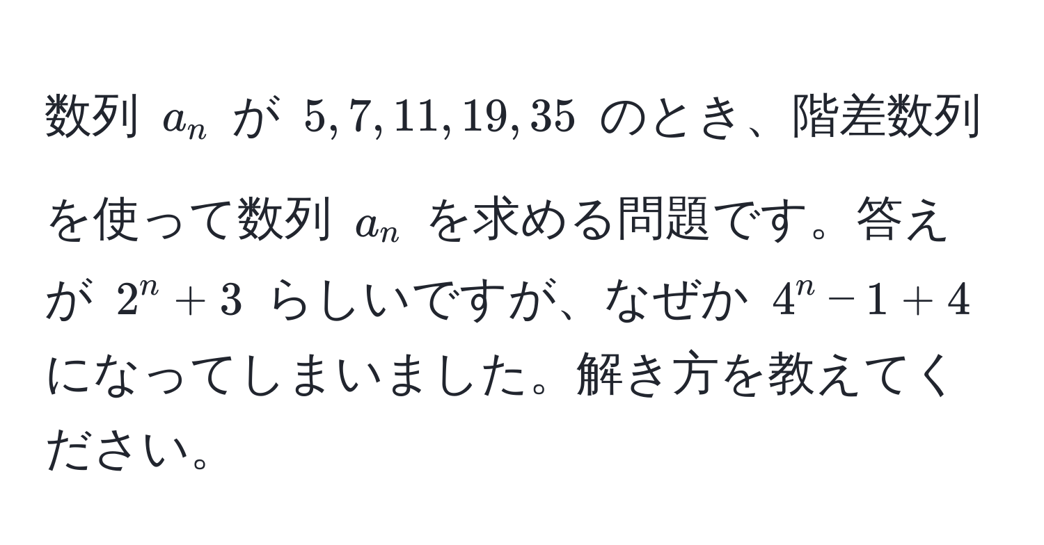 数列 (a_n) が (5, 7, 11, 19, 35) のとき、階差数列を使って数列 (a_n) を求める問題です。答えが (2^n+3) らしいですが、なぜか (4^n-1 + 4) になってしまいました。解き方を教えてください。