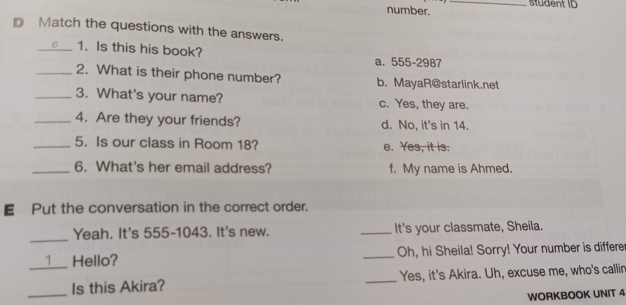 student ID
number.
pMatch the questions with the answers.
_1. Is this his book?
a. 555-2987
_2. What is their phone number? b. MayaR@starlink.net
_3. What's your name? c. Yes, they are.
_4. Are they your friends? d. No, it's in 14.
_5. Is our class in Room 18? e. Yes, it is.
_6. What's her email address? f. My name is Ahmed.
€£Put the conversation in the correct order.
_Yeah. It's 555-1043. It's new. _It's your classmate, Sheila.
_1_ Hello? _Oh, hi Sheila! Sorry! Your number is differer
_Is this Akira? _Yes, it's Akira. Uh, excuse me, who's callin
WORKBOOK UNIT 4