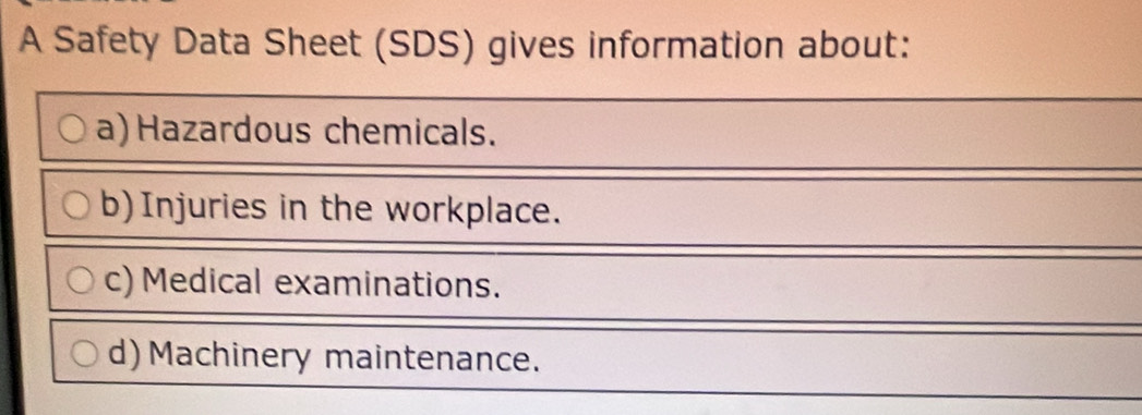 A Safety Data Sheet (SDS) gives information about: 
a) Hazardous chemicals. 
b)Injuries in the workplace. 
c) Medical examinations. 
d) Machinery maintenance.