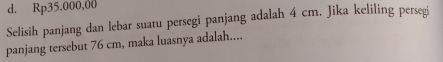 d. Rp35.000,00
Selisih panjang dan lebar suatu persegi panjang adalah 4 cm. Jika keliling persegi
panjang tersebut 76 cm, maka luasnya adalah....